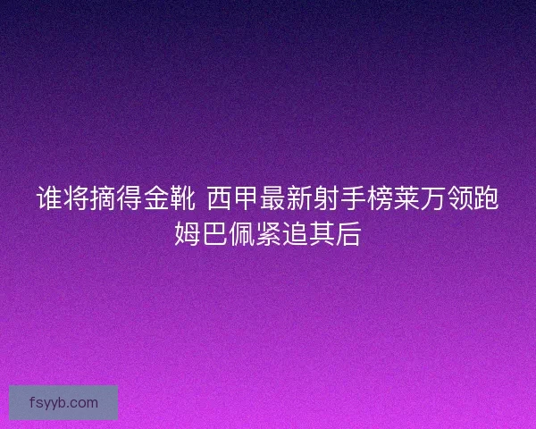 谁将摘得金靴 西甲最新射手榜莱万领跑姆巴佩紧追其后