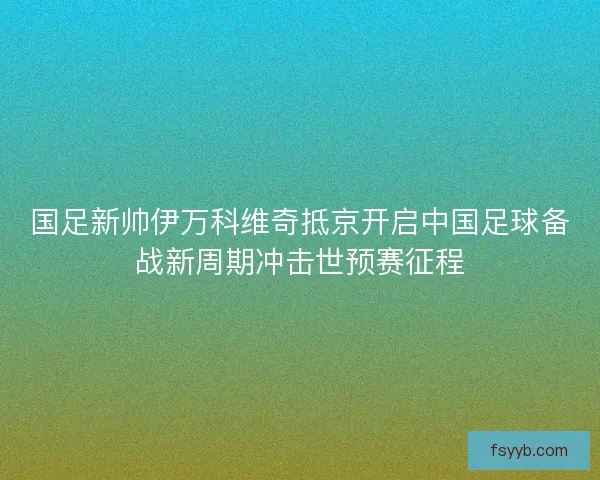 国足新帅伊万科维奇抵京开启中国足球备战新周期冲击世预赛征程