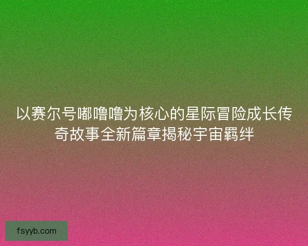 以赛尔号嘟噜噜为核心的星际冒险成长传奇故事全新篇章揭秘宇宙羁绊