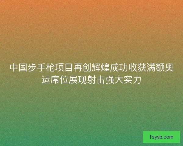 中国步手枪项目再创辉煌成功收获满额奥运席位展现射击强大实力