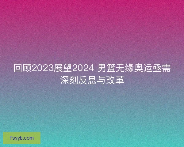 回顾2023展望2024 男篮无缘奥运亟需深刻反思与改革