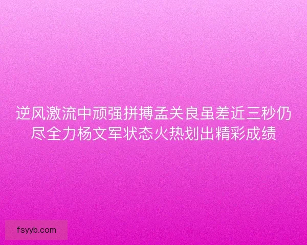 逆风激流中顽强拼搏孟关良虽差近三秒仍尽全力杨文军状态火热划出精彩成绩 逆风激流中顽强拼搏孟关良虽差近三秒仍尽全力杨文军状态火热划出精彩成绩