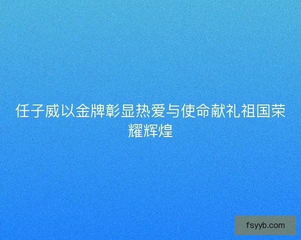 任子威以金牌彰显热爱与使命献礼祖国荣耀辉煌