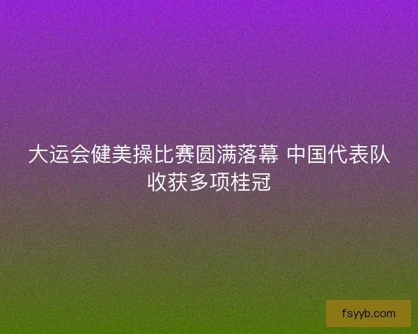 大运会健美操比赛圆满落幕 中国代表队收获多项桂冠
