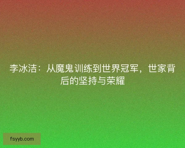 李冰洁：从魔鬼训练到世界冠军，世家背后的坚持与荣耀