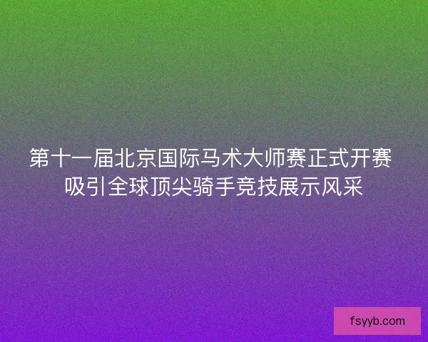 第十一届北京国际马术大师赛正式开赛 吸引全球顶尖骑手竞技展示风采