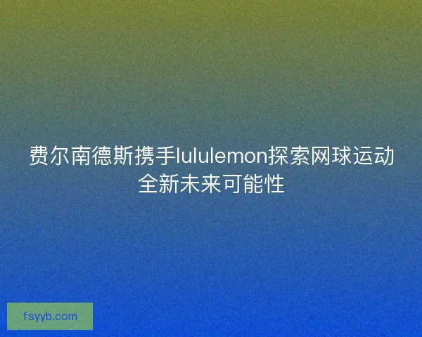 费尔南德斯携手lululemon探索网球运动全新未来可能性