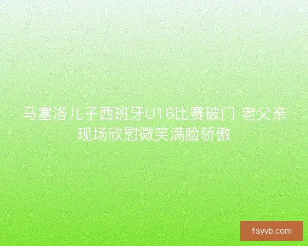 马塞洛儿子西班牙U16比赛破门 老父亲现场欣慰微笑满脸骄傲 马塞洛儿子西班牙U16比赛破门 老父亲现场欣慰微笑满脸骄傲