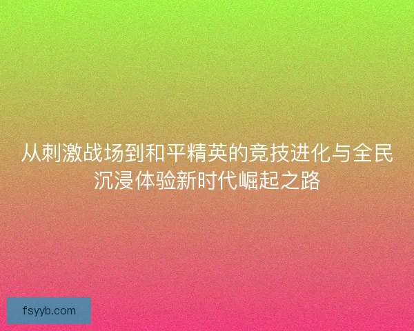 从刺激战场到和平精英的竞技进化与全民沉浸体验新时代崛起之路 从刺激战场到和平精英的竞技进化与全民沉浸体验新时代崛起之路