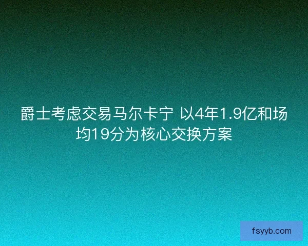爵士考虑交易马尔卡宁 以4年1.9亿和场均19分为核心交换方案