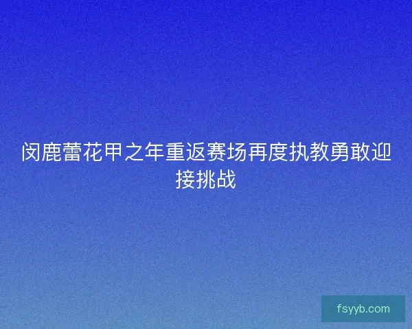 闵鹿蕾花甲之年重返赛场再度执教勇敢迎接挑战