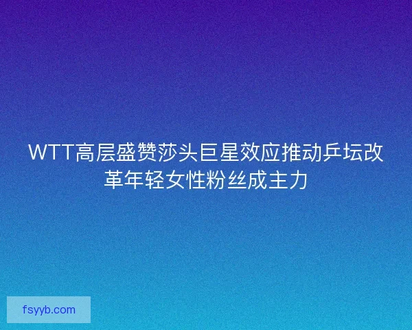 WTT高层盛赞莎头巨星效应推动乒坛改革年轻女性粉丝成主力