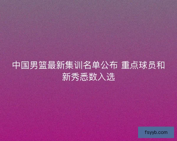 中国男篮最新集训名单公布 重点球员和新秀悉数入选