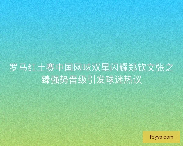 罗马红土赛中国网球双星闪耀郑钦文张之臻强势晋级引发球迷热议