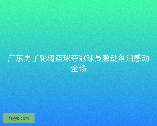 广东男子轮椅篮球夺冠球员激动落泪感动全场