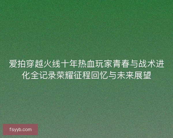 爱拍穿越火线十年热血玩家青春与战术进化全记录荣耀征程回忆与未来展望