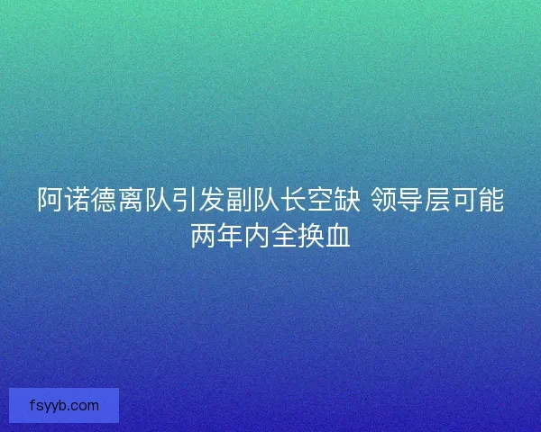 阿诺德离队引发副队长空缺 领导层可能两年内全换血