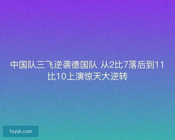 中国队三飞逆袭德国队 从2比7落后到11比10上演惊天大逆转