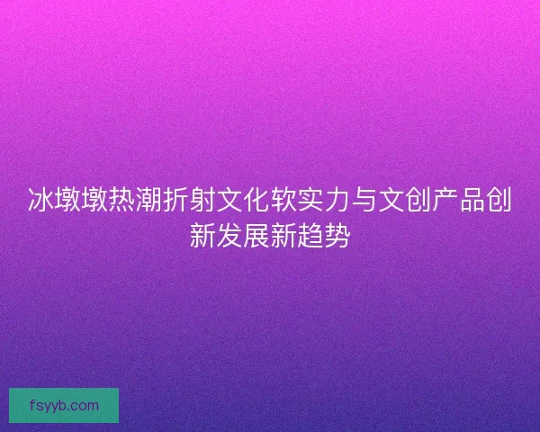 冰墩墩热潮折射文化软实力与文创产品创新发展新趋势