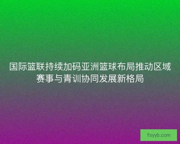 国际篮联持续加码亚洲篮球布局推动区域赛事与青训协同发展新格局 国际篮联持续加码亚洲篮球布局推动区域赛事与青训协同发展新格局