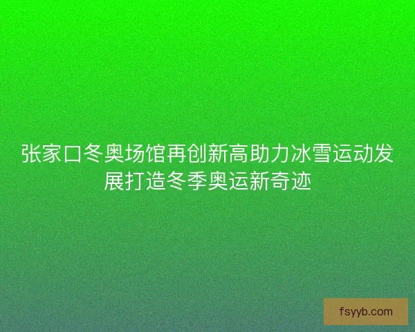 张家口冬奥场馆再创新高助力冰雪运动发展打造冬季奥运新奇迹