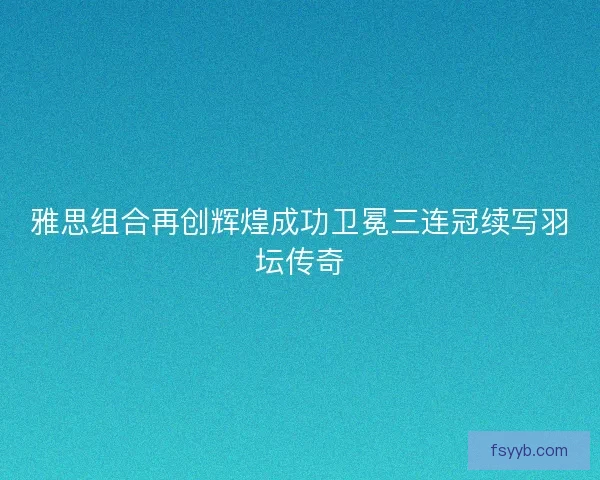 雅思组合再创辉煌成功卫冕三连冠续写羽坛传奇