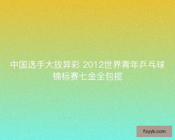 中国选手大放异彩 2012世界青年乒乓球锦标赛七金全包揽