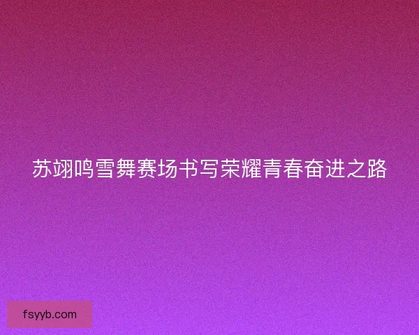 苏翊鸣雪舞赛场书写荣耀青春奋进之路