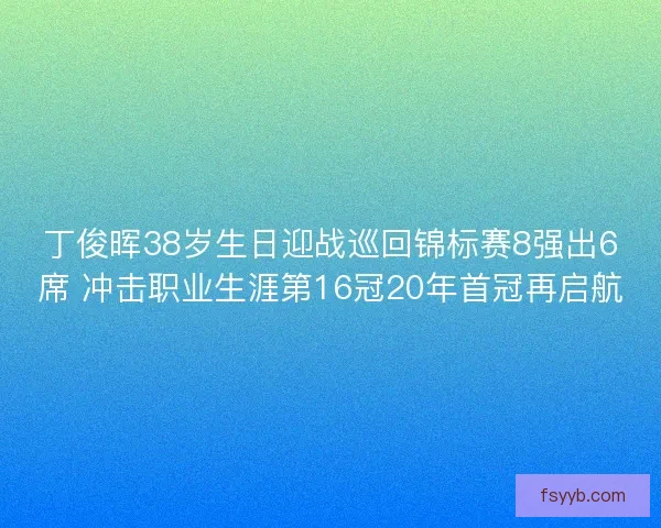 丁俊晖38岁生日迎战巡回锦标赛8强出6席 冲击职业生涯第16冠20年首冠再启航 丁俊晖38岁生日迎战巡回锦标赛8强出6席 冲击职业生涯第16冠20年首冠再启航
