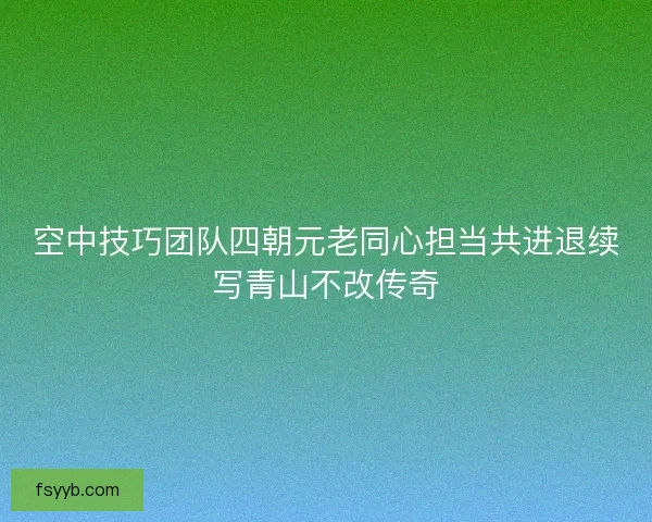 空中技巧团队四朝元老同心担当共进退续写青山不改传奇