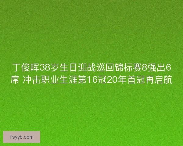 丁俊晖38岁生日迎战巡回锦标赛8强出6席 冲击职业生涯第16冠20年首冠再启航