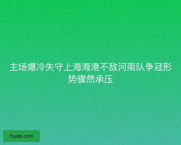 主场爆冷失守上海海港不敌河南队争冠形势骤然承压